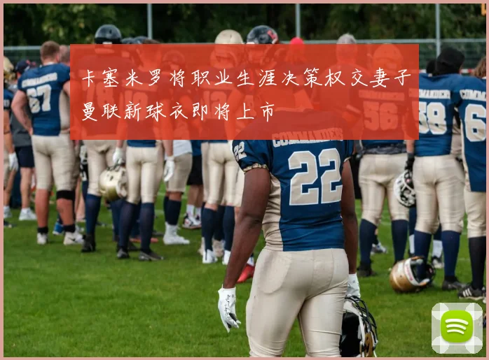 卡塞米罗将职业生涯决策权交妻子曼联新球衣即将上市