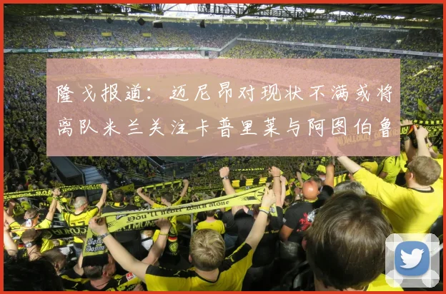 隆戈报道：迈尼昂对现状不满或将离队米兰关注卡普里莱与阿图伯鲁转会动态