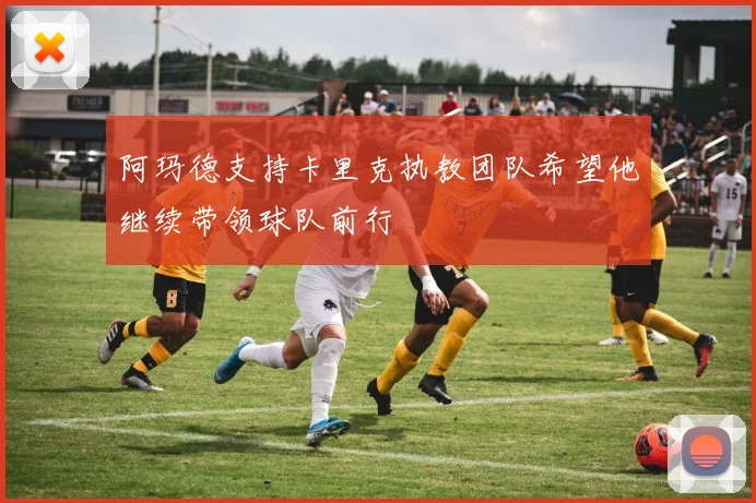 阿玛德支持卡里克执教团队希望他继续带领球队前行