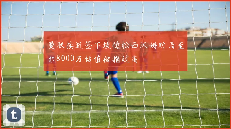 曼联接近签下埃德松西汉姆对马奎尔8000万估值被指过高