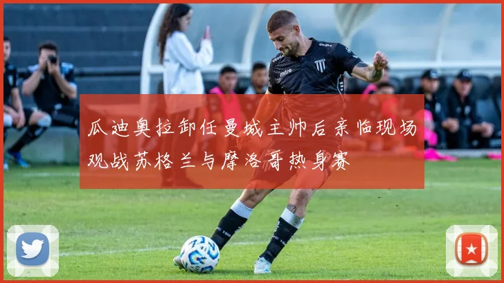 瓜迪奥拉卸任曼城主帅后亲临现场观战苏格兰与摩洛哥热身赛