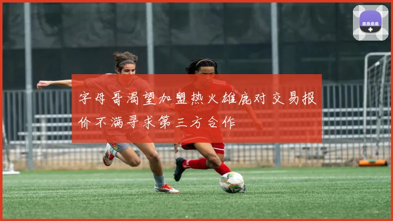 字母哥渴望加盟热火雄鹿对交易报价不满寻求第三方合作