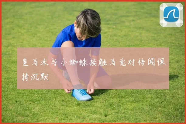 皇马未与小蜘蛛接触马竞对传闻保持沉默