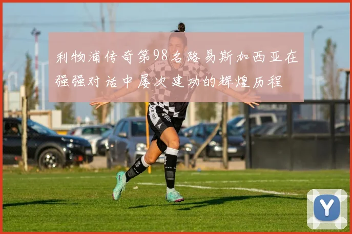 利物浦传奇第98名路易斯加西亚在强强对话中屡次建功的辉煌历程