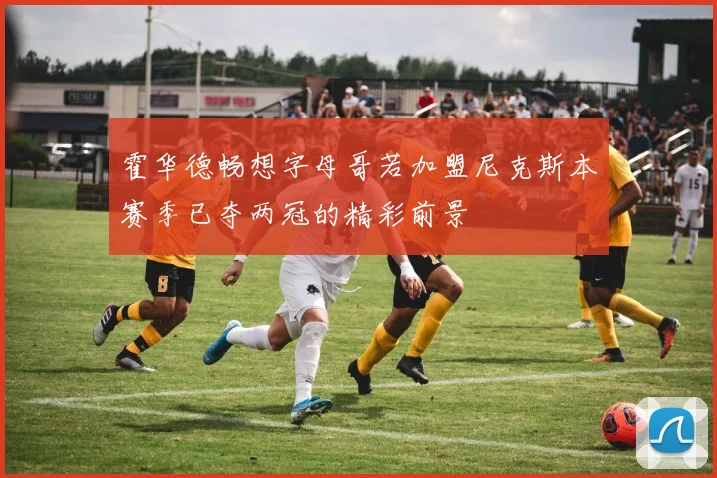 霍华德畅想字母哥若加盟尼克斯本赛季已夺两冠的精彩前景