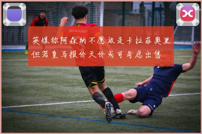 英媒称阿森纳不愿放走卡拉菲奥里但若皇马报价天价或可考虑出售