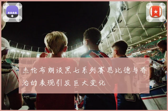 杰伦布朗谈黑七系列赛恩比德与乔治的表现引发巨大变化