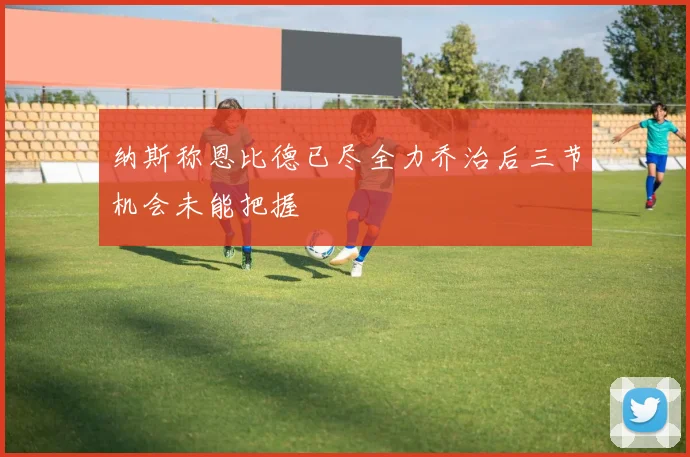 纳斯称恩比德已尽全力乔治后三节机会未能把握