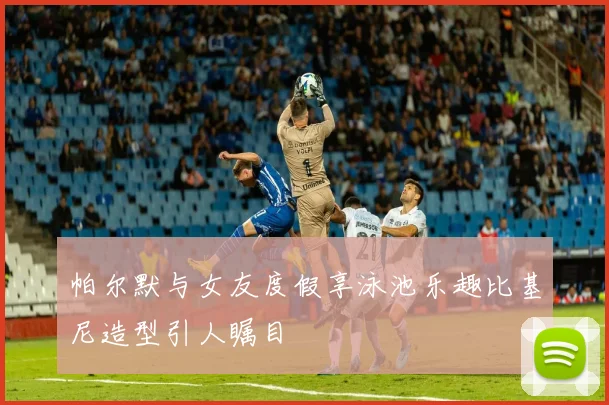 帕尔默与女友度假享泳池乐趣比基尼造型引人瞩目