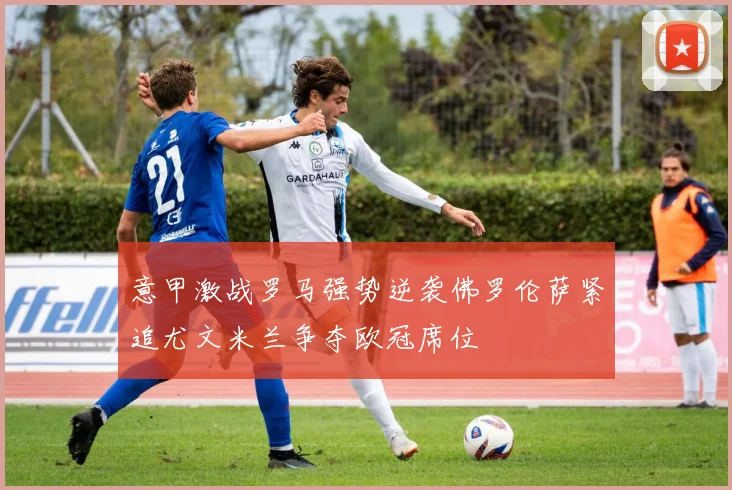意甲激战罗马强势逆袭佛罗伦萨紧追尤文米兰争夺欧冠席位